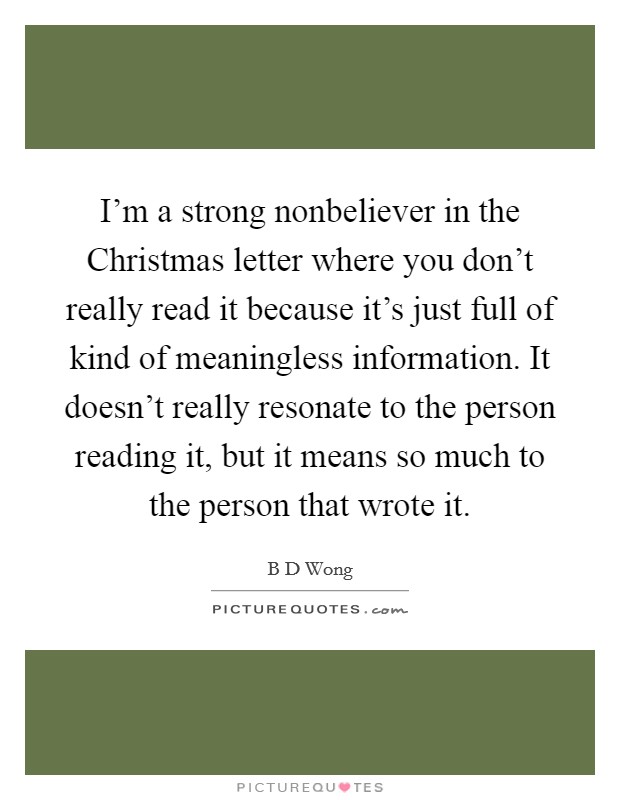 I'm a strong nonbeliever in the Christmas letter where you don't really read it because it's just full of kind of meaningless information. It doesn't really resonate to the person reading it, but it means so much to the person that wrote it Picture Quote #1