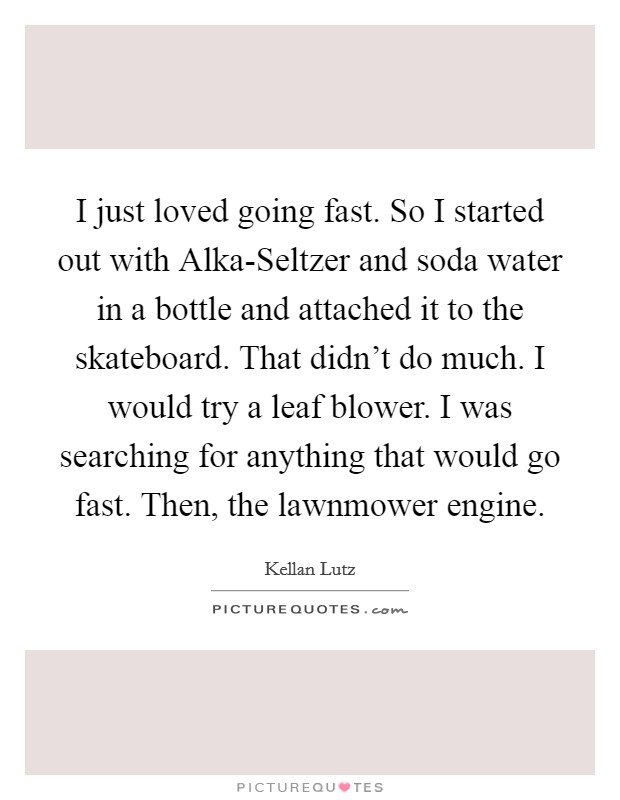 I just loved going fast. So I started out with Alka-Seltzer and soda water in a bottle and attached it to the skateboard. That didn't do much. I would try a leaf blower. I was searching for anything that would go fast. Then, the lawnmower engine Picture Quote #1
