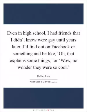 Even in high school, I had friends that I didn’t know were gay until years later. I’d find out on Facebook or something and be like, ‘Oh, that explains some things,’ or ‘Wow, no wonder they were so cool.’ Picture Quote #1
