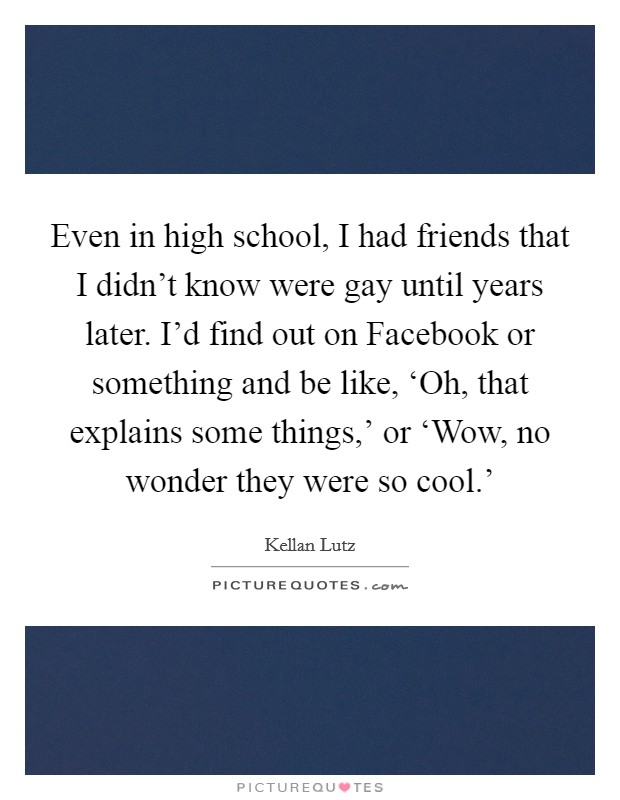 Even in high school, I had friends that I didn't know were gay until years later. I'd find out on Facebook or something and be like, ‘Oh, that explains some things,' or ‘Wow, no wonder they were so cool.' Picture Quote #1