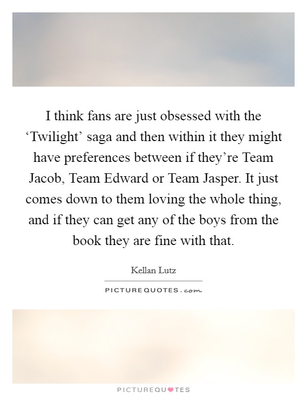 I think fans are just obsessed with the ‘Twilight' saga and then within it they might have preferences between if they're Team Jacob, Team Edward or Team Jasper. It just comes down to them loving the whole thing, and if they can get any of the boys from the book they are fine with that Picture Quote #1