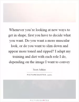 Whenever you’re looking at new ways to get in shape, first you have to decide what you want. Do you want a more muscular look, or do you want to slim down and appear more toned and ripped? I adapt my training and diet with each role I do, depending on the image I want to convey Picture Quote #1