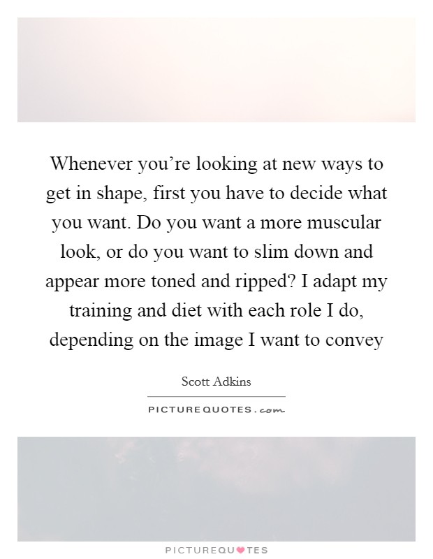 Whenever you're looking at new ways to get in shape, first you have to decide what you want. Do you want a more muscular look, or do you want to slim down and appear more toned and ripped? I adapt my training and diet with each role I do, depending on the image I want to convey Picture Quote #1