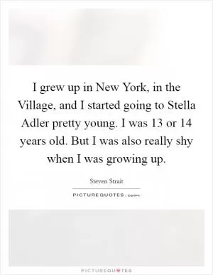 I grew up in New York, in the Village, and I started going to Stella Adler pretty young. I was 13 or 14 years old. But I was also really shy when I was growing up Picture Quote #1