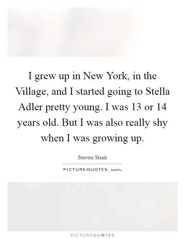 I grew up in New York, in the Village, and I started going to Stella Adler pretty young. I was 13 or 14 years old. But I was also really shy when I was growing up Picture Quote #1