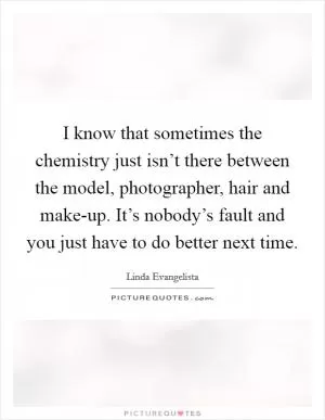 I know that sometimes the chemistry just isn’t there between the model, photographer, hair and make-up. It’s nobody’s fault and you just have to do better next time Picture Quote #1