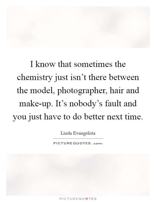 I know that sometimes the chemistry just isn't there between the model, photographer, hair and make-up. It's nobody's fault and you just have to do better next time Picture Quote #1