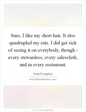 Sure, I like my short hair. It also quadrupled my rate. I did get sick of seeing it on everybody, though - every stewardess, every salesclerk, and in every restaurant Picture Quote #1