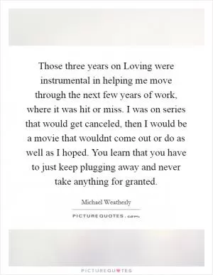 Those three years on Loving were instrumental in helping me move through the next few years of work, where it was hit or miss. I was on series that would get canceled, then I would be a movie that wouldnt come out or do as well as I hoped. You learn that you have to just keep plugging away and never take anything for granted Picture Quote #1