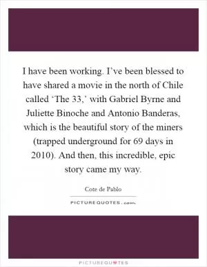 I have been working. I’ve been blessed to have shared a movie in the north of Chile called ‘The 33,’ with Gabriel Byrne and Juliette Binoche and Antonio Banderas, which is the beautiful story of the miners (trapped underground for 69 days in 2010). And then, this incredible, epic story came my way Picture Quote #1