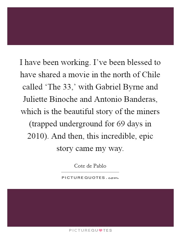 I have been working. I've been blessed to have shared a movie in the north of Chile called ‘The 33,' with Gabriel Byrne and Juliette Binoche and Antonio Banderas, which is the beautiful story of the miners (trapped underground for 69 days in 2010). And then, this incredible, epic story came my way Picture Quote #1