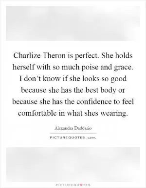 Charlize Theron is perfect. She holds herself with so much poise and grace. I don’t know if she looks so good because she has the best body or because she has the confidence to feel comfortable in what shes wearing Picture Quote #1