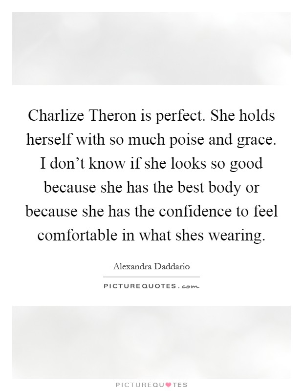 Charlize Theron is perfect. She holds herself with so much poise and grace. I don't know if she looks so good because she has the best body or because she has the confidence to feel comfortable in what shes wearing Picture Quote #1