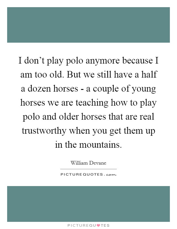 I don't play polo anymore because I am too old. But we still have a half a dozen horses - a couple of young horses we are teaching how to play polo and older horses that are real trustworthy when you get them up in the mountains Picture Quote #1
