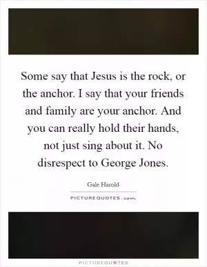 Some say that Jesus is the rock, or the anchor. I say that your friends and family are your anchor. And you can really hold their hands, not just sing about it. No disrespect to George Jones Picture Quote #1