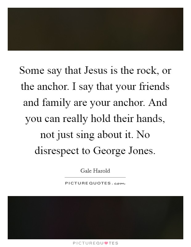 Some say that Jesus is the rock, or the anchor. I say that your friends and family are your anchor. And you can really hold their hands, not just sing about it. No disrespect to George Jones Picture Quote #1
