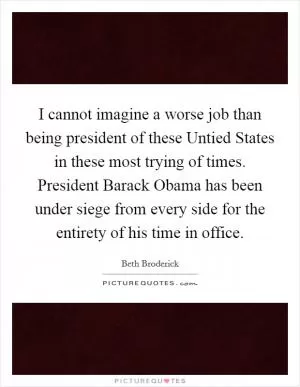 I cannot imagine a worse job than being president of these Untied States in these most trying of times. President Barack Obama has been under siege from every side for the entirety of his time in office Picture Quote #1