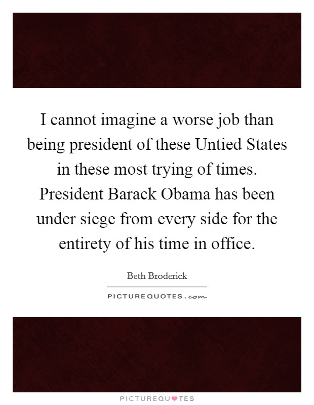 I cannot imagine a worse job than being president of these Untied States in these most trying of times. President Barack Obama has been under siege from every side for the entirety of his time in office Picture Quote #1