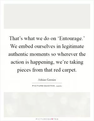 That’s what we do on ‘Entourage.’ We embed ourselves in legitimate authentic moments so wherever the action is happening, we’re taking pieces from that red carpet Picture Quote #1