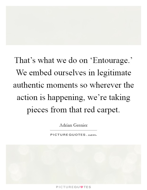That's what we do on ‘Entourage.' We embed ourselves in legitimate authentic moments so wherever the action is happening, we're taking pieces from that red carpet Picture Quote #1