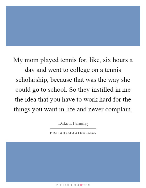 My mom played tennis for, like, six hours a day and went to college on a tennis scholarship, because that was the way she could go to school. So they instilled in me the idea that you have to work hard for the things you want in life and never complain Picture Quote #1