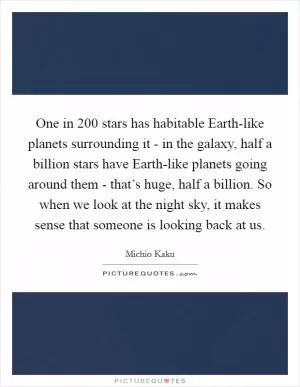 One in 200 stars has habitable Earth-like planets surrounding it - in the galaxy, half a billion stars have Earth-like planets going around them - that’s huge, half a billion. So when we look at the night sky, it makes sense that someone is looking back at us Picture Quote #1