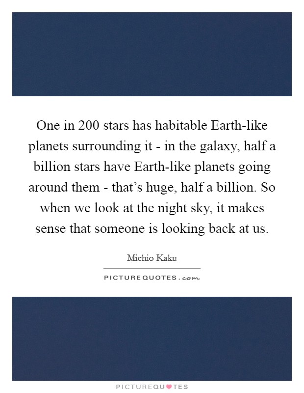 One in 200 stars has habitable Earth-like planets surrounding it - in the galaxy, half a billion stars have Earth-like planets going around them - that's huge, half a billion. So when we look at the night sky, it makes sense that someone is looking back at us Picture Quote #1