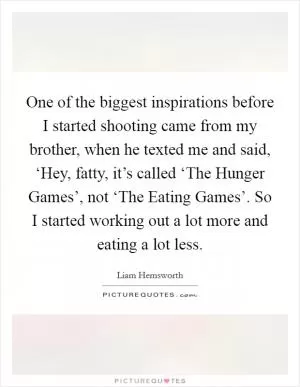 One of the biggest inspirations before I started shooting came from my brother, when he texted me and said, ‘Hey, fatty, it’s called ‘The Hunger Games’, not ‘The Eating Games’. So I started working out a lot more and eating a lot less Picture Quote #1