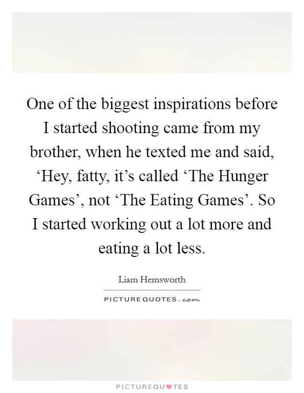 One of the biggest inspirations before I started shooting came from my brother, when he texted me and said, ‘Hey, fatty, it's called ‘The Hunger Games', not ‘The Eating Games'. So I started working out a lot more and eating a lot less Picture Quote #1
