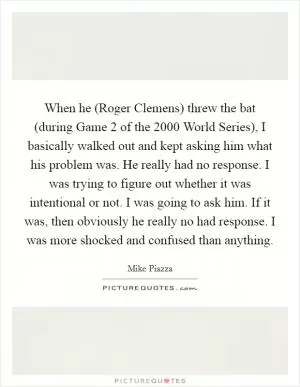 When he (Roger Clemens) threw the bat (during Game 2 of the 2000 World Series), I basically walked out and kept asking him what his problem was. He really had no response. I was trying to figure out whether it was intentional or not. I was going to ask him. If it was, then obviously he really no had response. I was more shocked and confused than anything Picture Quote #1