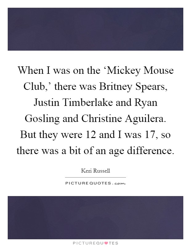 When I was on the ‘Mickey Mouse Club,' there was Britney Spears, Justin Timberlake and Ryan Gosling and Christine Aguilera. But they were 12 and I was 17, so there was a bit of an age difference Picture Quote #1