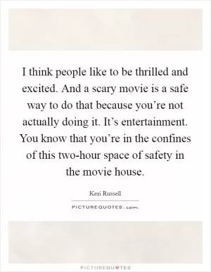 I think people like to be thrilled and excited. And a scary movie is a safe way to do that because you’re not actually doing it. It’s entertainment. You know that you’re in the confines of this two-hour space of safety in the movie house Picture Quote #1