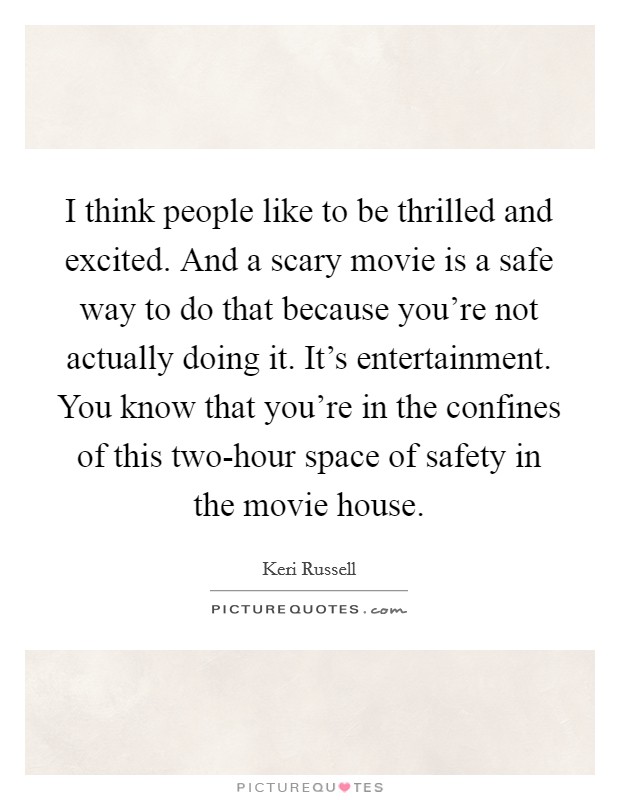I think people like to be thrilled and excited. And a scary movie is a safe way to do that because you're not actually doing it. It's entertainment. You know that you're in the confines of this two-hour space of safety in the movie house Picture Quote #1