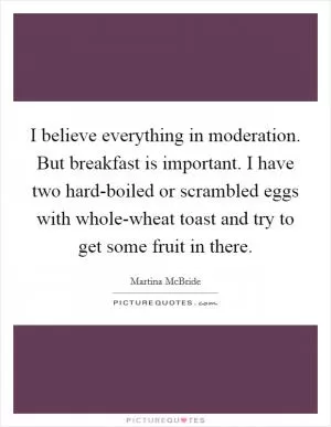 I believe everything in moderation. But breakfast is important. I have two hard-boiled or scrambled eggs with whole-wheat toast and try to get some fruit in there Picture Quote #1