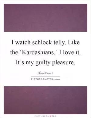 I watch schlock telly. Like the ‘Kardashians.’ I love it. It’s my guilty pleasure Picture Quote #1