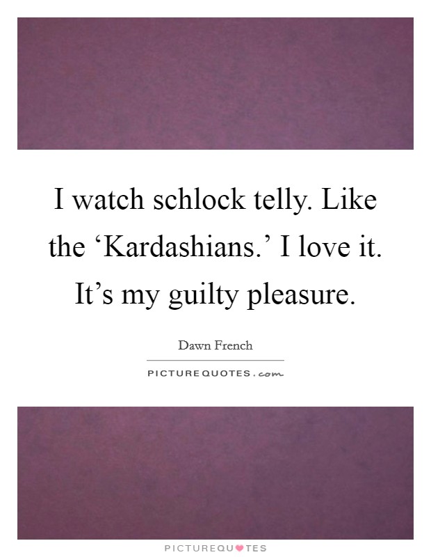 I watch schlock telly. Like the ‘Kardashians.' I love it. It's my guilty pleasure Picture Quote #1