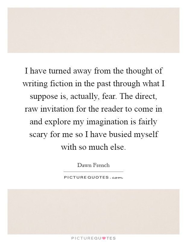 I have turned away from the thought of writing fiction in the past through what I suppose is, actually, fear. The direct, raw invitation for the reader to come in and explore my imagination is fairly scary for me so I have busied myself with so much else Picture Quote #1