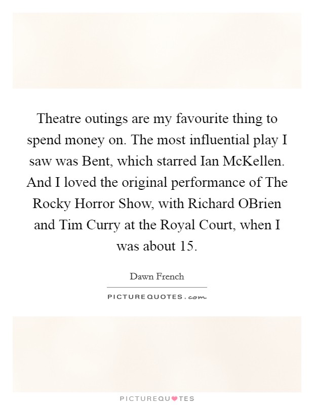 Theatre outings are my favourite thing to spend money on. The most influential play I saw was Bent, which starred Ian McKellen. And I loved the original performance of The Rocky Horror Show, with Richard OBrien and Tim Curry at the Royal Court, when I was about 15 Picture Quote #1