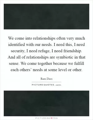 We come into relationships often very much identified with our needs. I need this, I need security, I need refuge, I need friendship. And all of relationships are symbiotic in that sense. We come together because we fulfill each others’ needs at some level or other Picture Quote #1