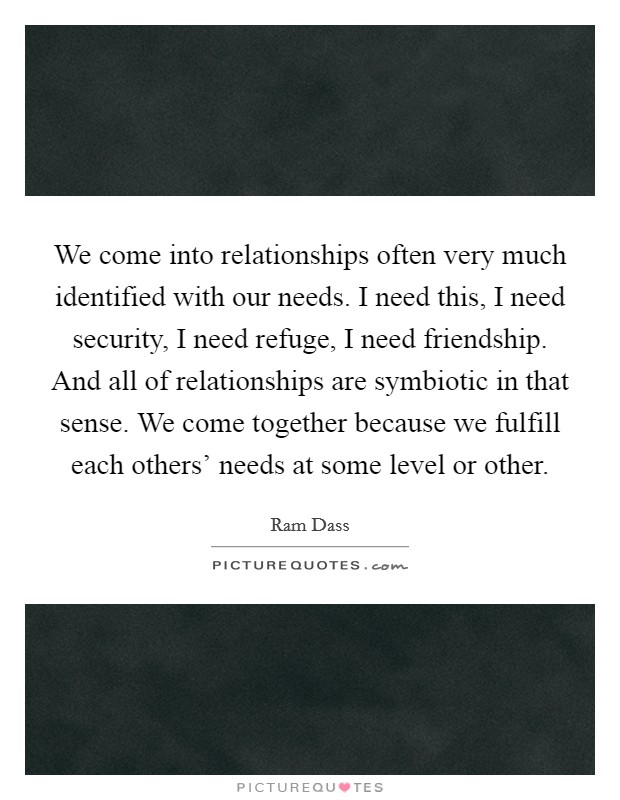 We come into relationships often very much identified with our needs. I need this, I need security, I need refuge, I need friendship. And all of relationships are symbiotic in that sense. We come together because we fulfill each others' needs at some level or other Picture Quote #1