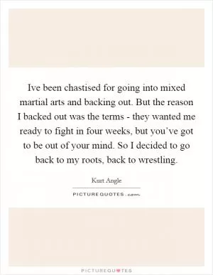 Ive been chastised for going into mixed martial arts and backing out. But the reason I backed out was the terms - they wanted me ready to fight in four weeks, but you’ve got to be out of your mind. So I decided to go back to my roots, back to wrestling Picture Quote #1