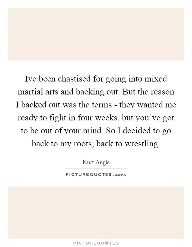 Ive been chastised for going into mixed martial arts and backing out. But the reason I backed out was the terms - they wanted me ready to fight in four weeks, but you've got to be out of your mind. So I decided to go back to my roots, back to wrestling Picture Quote #1