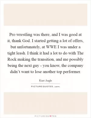 Pro wrestling was there, and I was good at it, thank God. I started getting a lot of offers, but unfortunately, at WWE I was under a tight leash. I think it had a lot to do with The Rock making the transition, and me possibly being the next guy - you know, the company didn’t want to lose another top performer Picture Quote #1