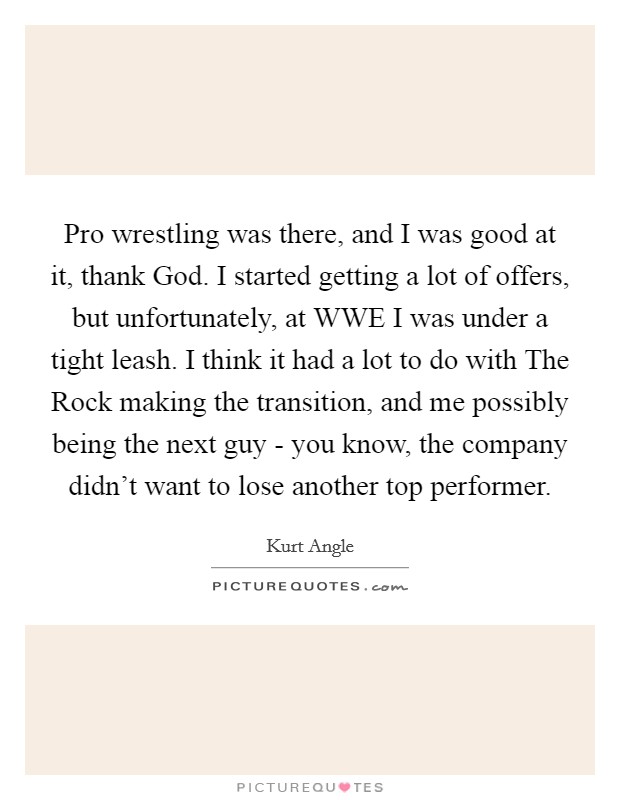 Pro wrestling was there, and I was good at it, thank God. I started getting a lot of offers, but unfortunately, at WWE I was under a tight leash. I think it had a lot to do with The Rock making the transition, and me possibly being the next guy - you know, the company didn't want to lose another top performer Picture Quote #1