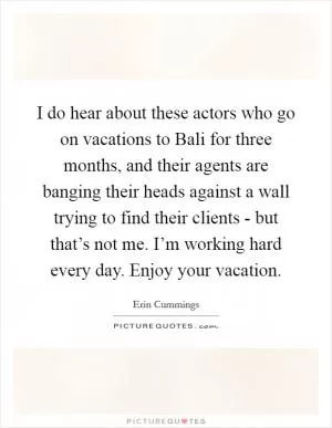 I do hear about these actors who go on vacations to Bali for three months, and their agents are banging their heads against a wall trying to find their clients - but that’s not me. I’m working hard every day. Enjoy your vacation Picture Quote #1
