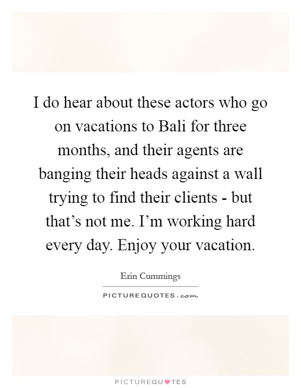 I do hear about these actors who go on vacations to Bali for three months, and their agents are banging their heads against a wall trying to find their clients - but that's not me. I'm working hard every day. Enjoy your vacation Picture Quote #1