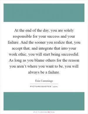At the end of the day, you are solely responsible for your success and your failure. And the sooner you realize that, you accept that, and integrate that into your work ethic, you will start being successful. As long as you blame others for the reason you aren’t where you want to be, you will always be a failure Picture Quote #1