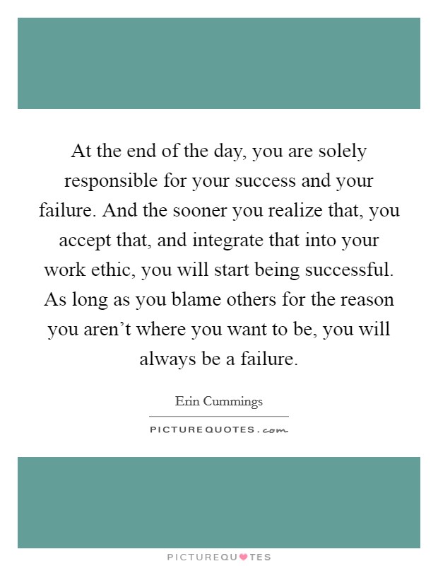 At the end of the day, you are solely responsible for your success and your failure. And the sooner you realize that, you accept that, and integrate that into your work ethic, you will start being successful. As long as you blame others for the reason you aren't where you want to be, you will always be a failure Picture Quote #1