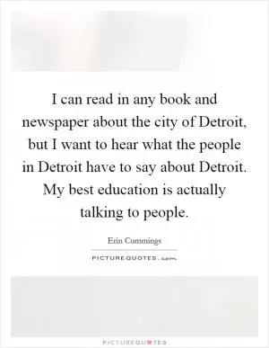 I can read in any book and newspaper about the city of Detroit, but I want to hear what the people in Detroit have to say about Detroit. My best education is actually talking to people Picture Quote #1