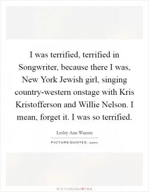 I was terrified, terrified in Songwriter, because there I was, New York Jewish girl, singing country-western onstage with Kris Kristofferson and Willie Nelson. I mean, forget it. I was so terrified Picture Quote #1